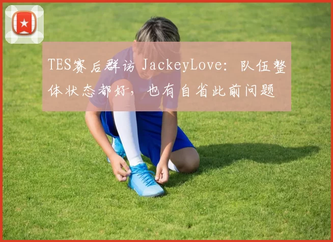 TES赛后群访 JackeyLove：队伍整体状态都好，也有自省此前问题