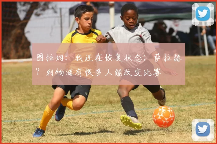 图拉姆：我还在恢复状态；萨拉赫？利物浦有很多人能改变比赛
