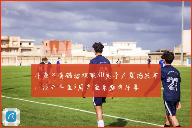 斗鱼×黄鹤楼裸眼3D先导片震撼发布，拉开斗鱼9周年鱼乐盛典序幕