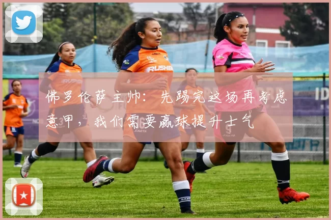 佛罗伦萨主帅：先踢完这场再考虑意甲，我们需要赢球提升士气