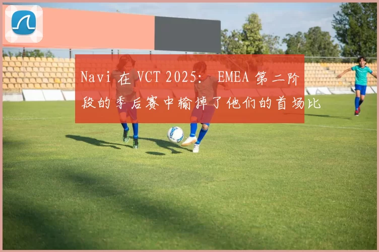 Navi 在 VCT 2025： EMEA 第二阶段的季后赛中输掉了他们的首场比赛