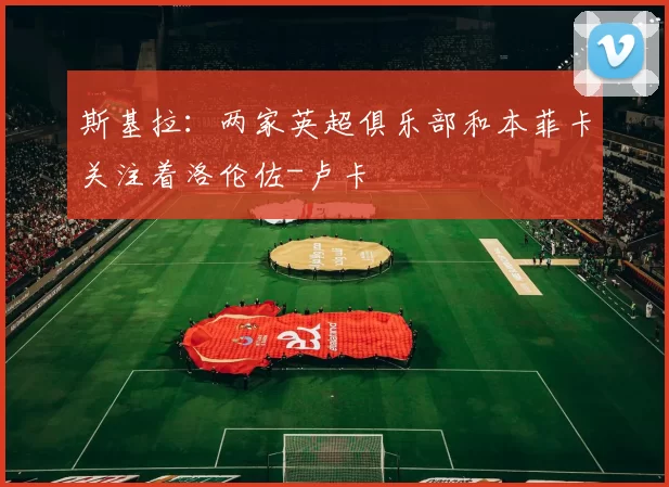 斯基拉：两家英超俱乐部和本菲卡关注着洛伦佐-卢卡