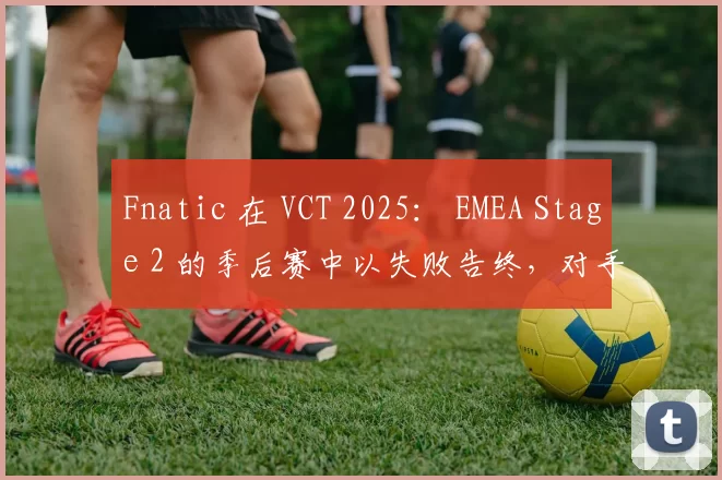 Fnatic 在 VCT 2025： EMEA Stage 2 的季后赛中以失败告终，对手是 BBL Esports