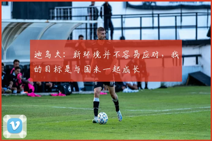 迪乌夫：新环境并不容易应对，我的目标是与国米一起成长