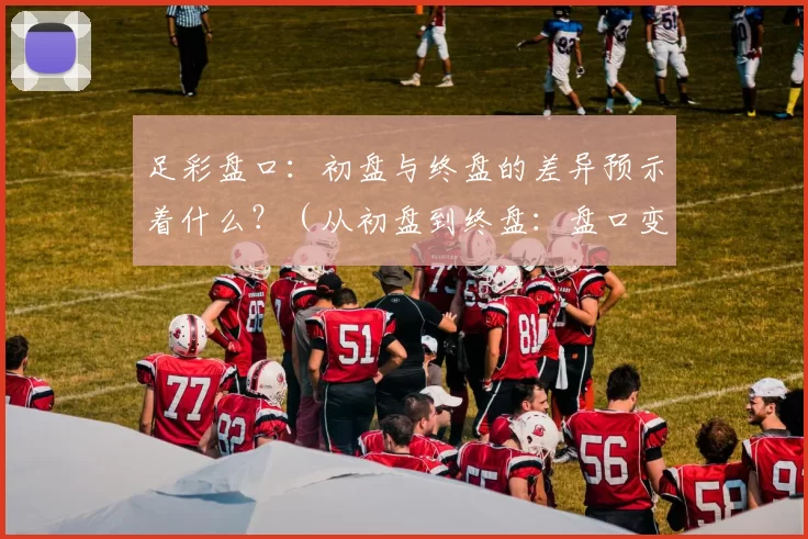 足彩盘口：初盘与终盘的差异预示着什么？（从初盘到终盘：盘口变化透露了哪些信号？）