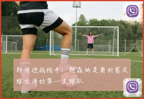 即将迎战枪手：阿森纳是奥利塞足球生涯的第一支球队
