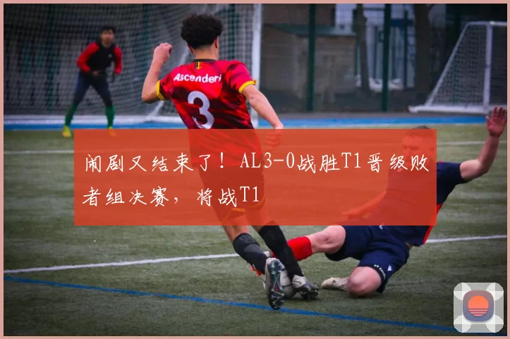 闹剧又结束了！AL3-0战胜T1晋级败者组决赛，将战T1