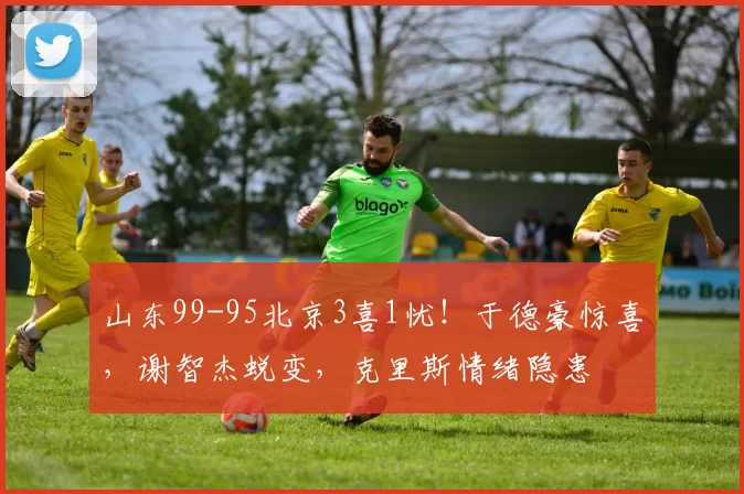 山东99-95北京3喜1忧！于德豪惊喜，谢智杰蜕变，克里斯情绪隐患