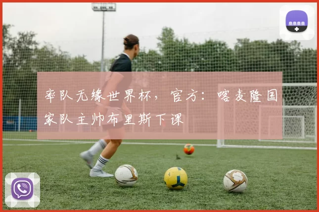 率队无缘世界杯，官方：喀麦隆国家队主帅布里斯下课