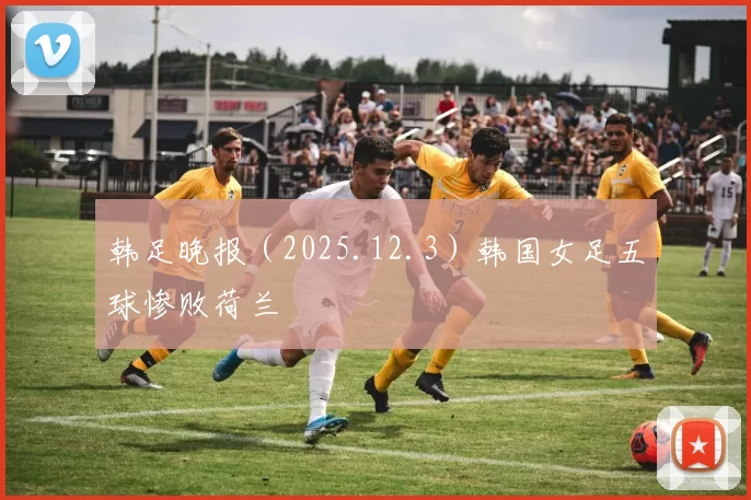 韩足晚报（2025.12.3）韩国女足五球惨败荷兰