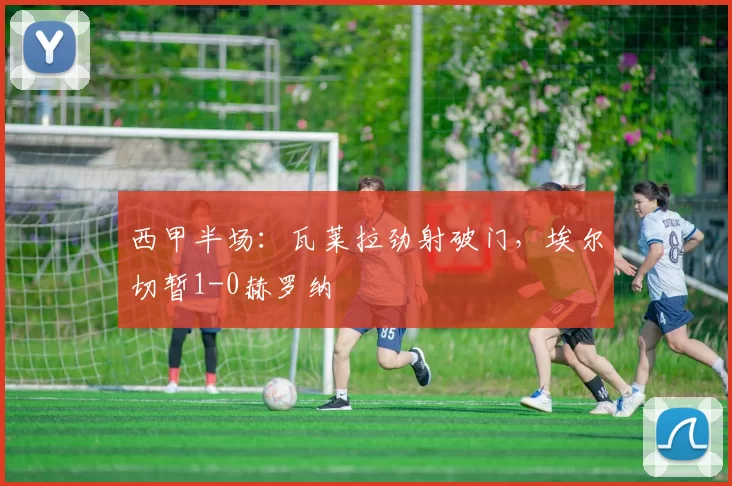 西甲半场：瓦莱拉劲射破门，埃尔切暂1-0赫罗纳