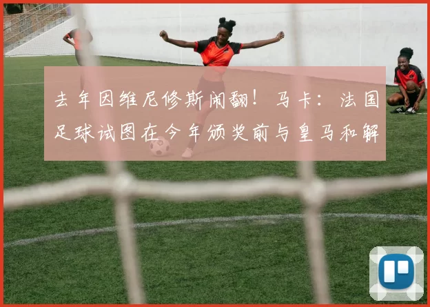去年因维尼修斯闹翻！马卡：法国足球试图在今年颁奖前与皇马和解