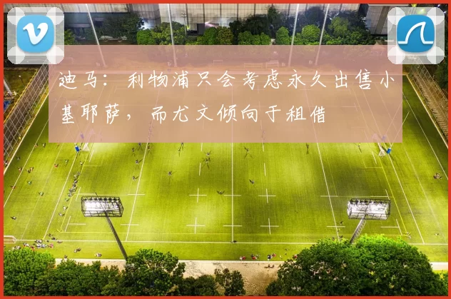 迪马：利物浦只会考虑永久出售小基耶萨，而尤文倾向于租借