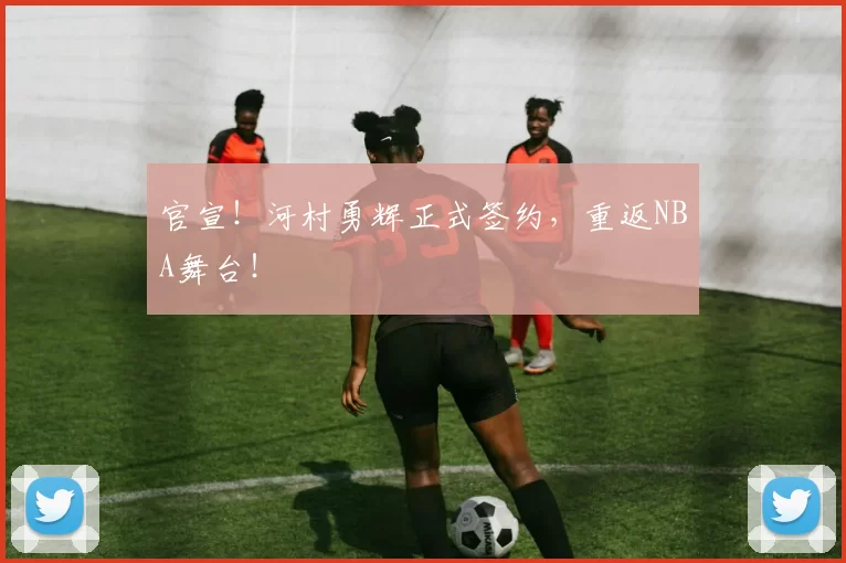 官宣！河村勇辉正式签约，重返NBA舞台！