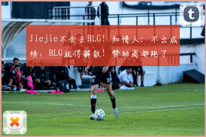 Jiejie不会去BLG！知情人：不出成绩，BLG就得解散！赞助商都跑了