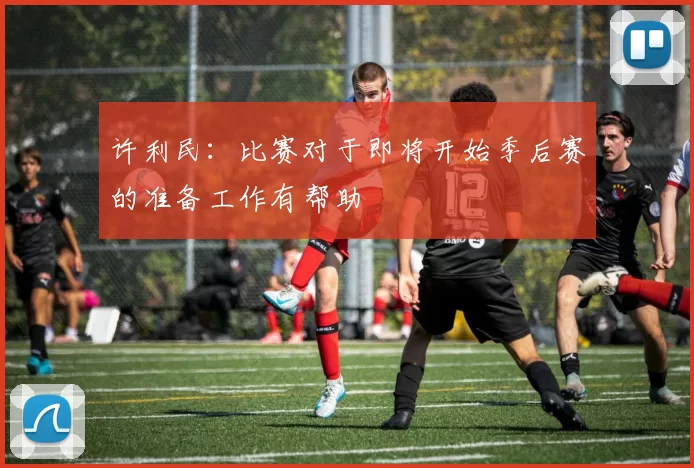 许利民：比赛对于即将开始季后赛的准备工作有帮助