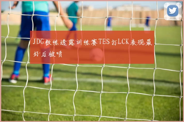 JDG教练透露训练赛TES打LCK表现最好后被喷