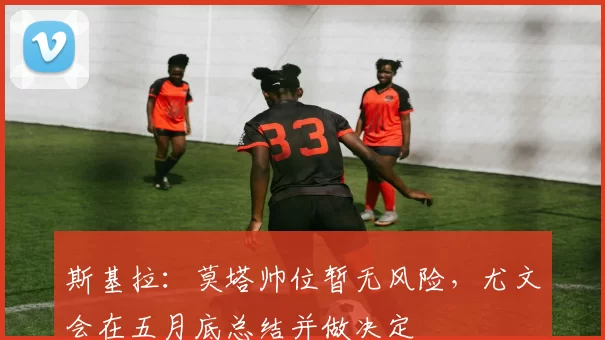 斯基拉：莫塔帅位暂无风险，尤文会在五月底总结并做决定