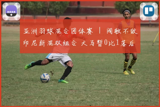 亚洲羽球混合团体赛 ｜ 阀敏不敌印尼新混双组合 大马暂0比1落后