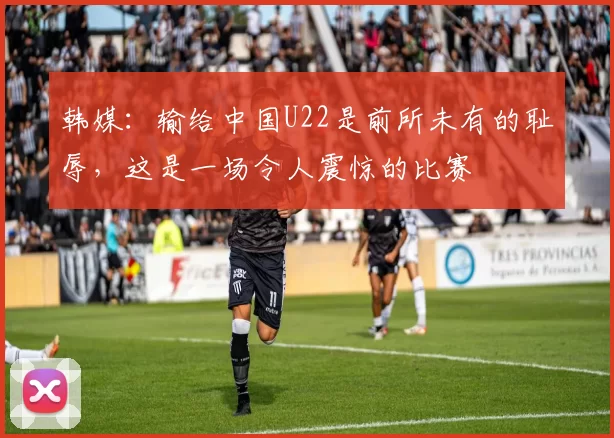 韩媒：输给中国U22是前所未有的耻辱，这是一场令人震惊的比赛