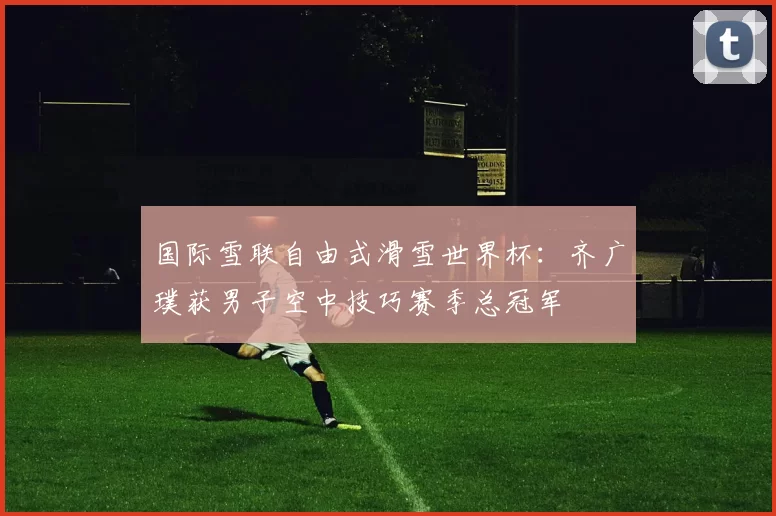 国际雪联自由式滑雪世界杯：齐广璞获男子空中技巧赛季总冠军