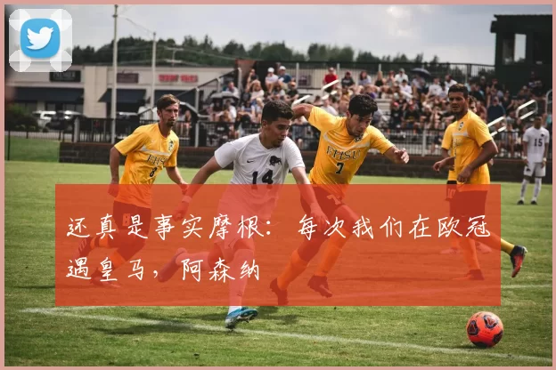 还真是事实摩根：每次我们在欧冠遇皇马，阿森纳