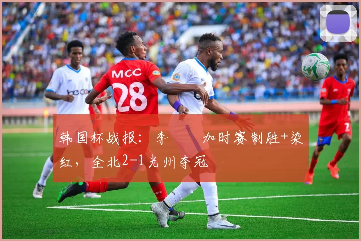 韩国杯战报：李昇祐加时赛制胜+染红，全北2-1光州夺冠