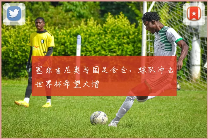 塞尔吉尼奥与国足会合，球队冲击世界杯希望大增