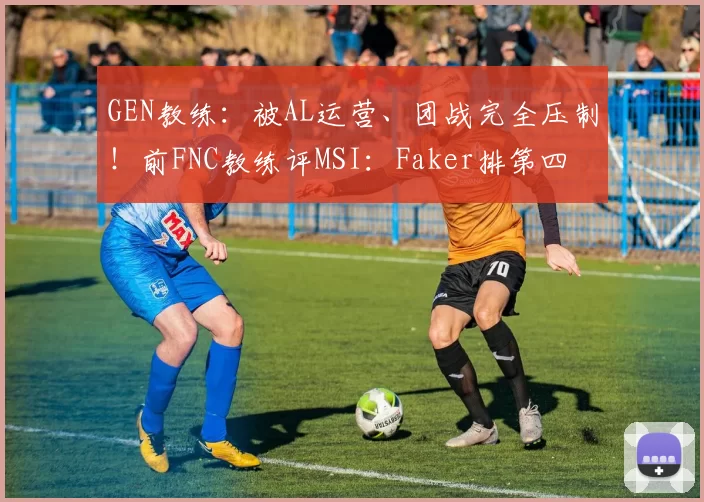 GEN教练：被AL运营、团战完全压制！前FNC教练评MSI：Faker排第四