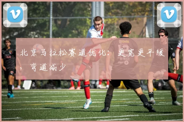 北京马拉松赛道优化：更宽更平缓，弯道减少