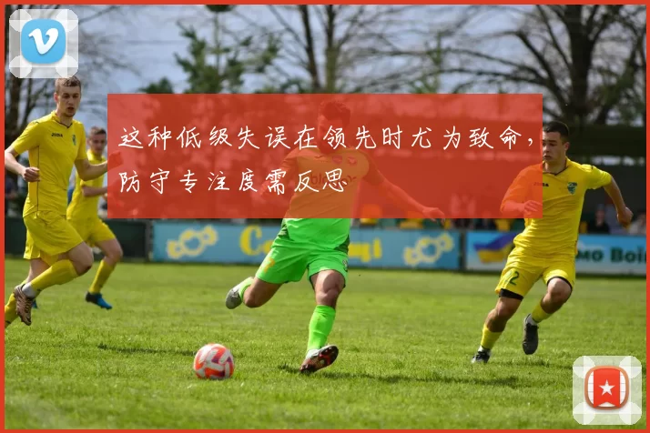 这种低级失误在领先时尤为致命，防守专注度需反思