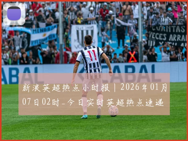 新浪英超热点小时报丨2026年01月07日02时_今日实时英超热点速递