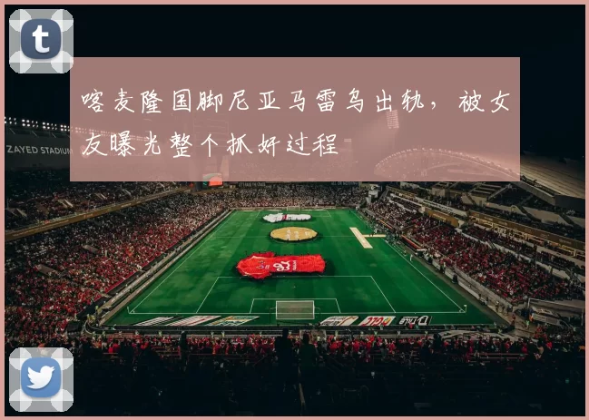 喀麦隆国脚尼亚马雷乌出轨，被女友曝光整个抓奸过程