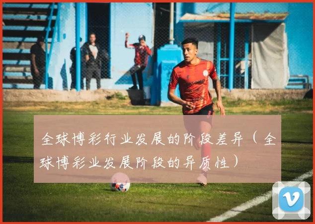 全球博彩行业发展的阶段差异（全球博彩业发展阶段的异质性）