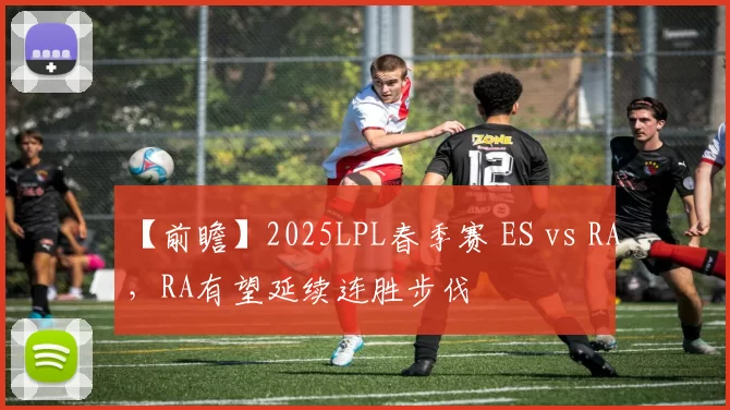 【前瞻】2025LPL春季赛 ES vs RA，RA有望延续连胜步伐