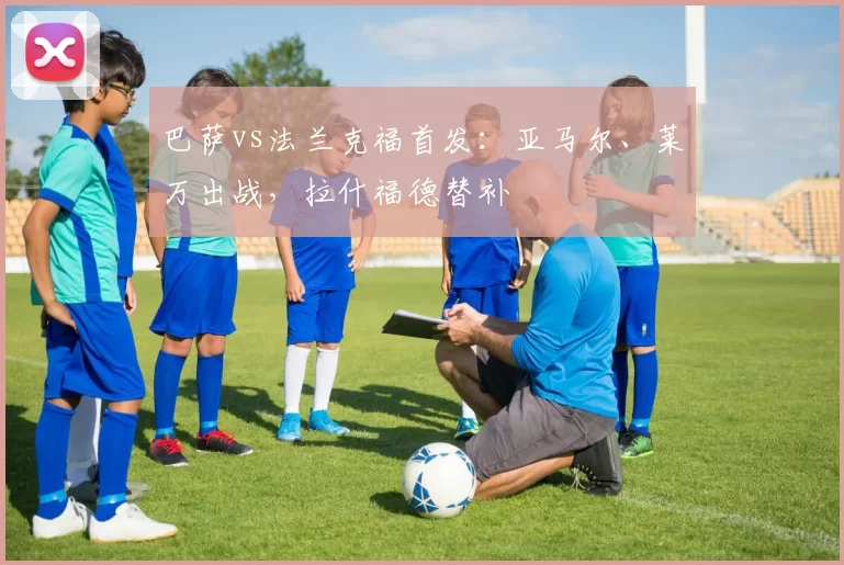巴萨vs法兰克福首发：亚马尔、莱万出战，拉什福德替补