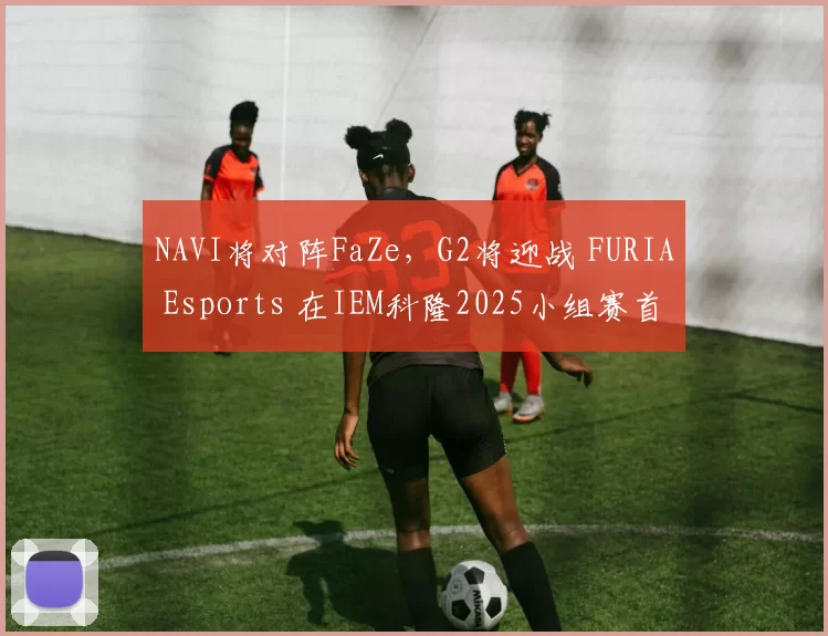 NAVI将对阵FaZe，G2将迎战 FURIA Esports 在IEM科隆2025小组赛首场比赛中