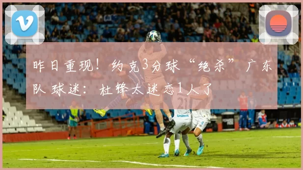 昨日重现！约克3分球“绝杀”广东队 球迷：杜锋太迷恋1人了