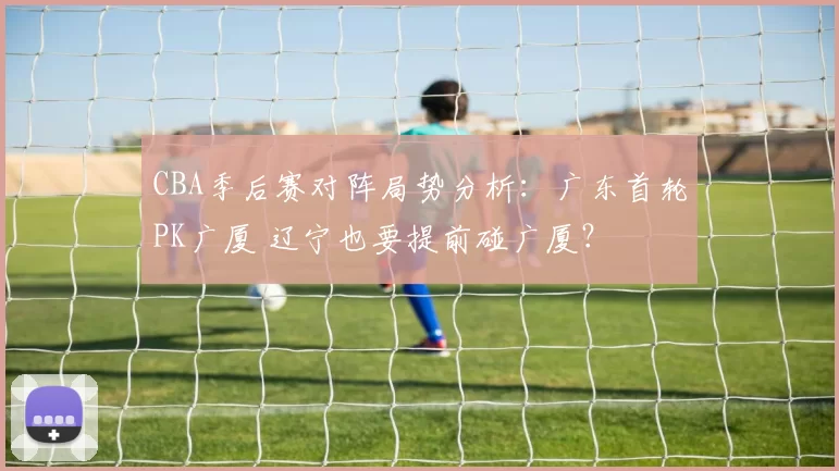 CBA季后赛对阵局势分析：广东首轮PK广厦 辽宁也要提前碰广厦？