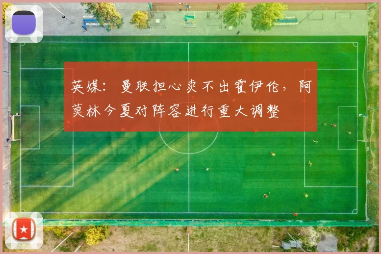 英媒：曼联担心卖不出霍伊伦，阿莫林今夏对阵容进行重大调整